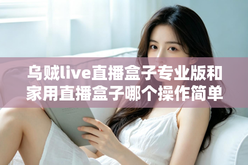 乌贼live直播盒子专业版和家用直播盒子哪个操作简单？新手一看就懂的直播设备上手难度全面对比