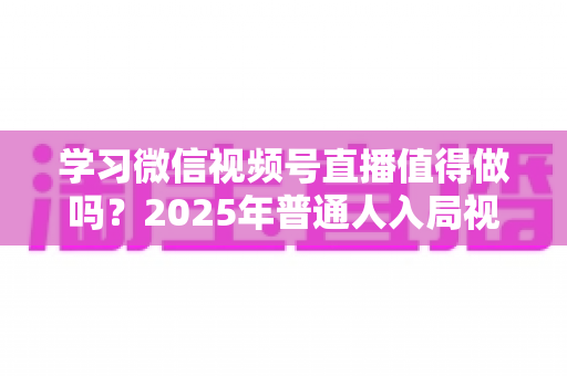 学习微信视频号直播值得做吗？2025年普通人入局视频号直播的全面分析与实战指南