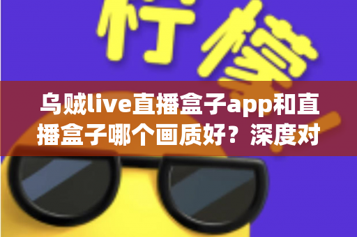 乌贼live直播盒子app和直播盒子哪个画质好?深度对比帮你选对观影方案 乌贼live直播盒子app和直播盒子哪个画质好?深度对比帮你选对观影方案