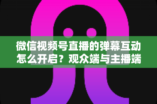 微信视频号直播的弹幕互动怎么开启？观众端与主播端全流程操作指南，快速激活直播间互动氛围