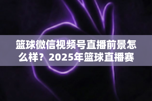 篮球微信视频号直播前景怎么样？2025年篮球直播赛道机遇、变现路径与实战策略深度解析