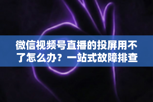 微信视频号直播的投屏用不了怎么办？一站式故障排查与解决指南
