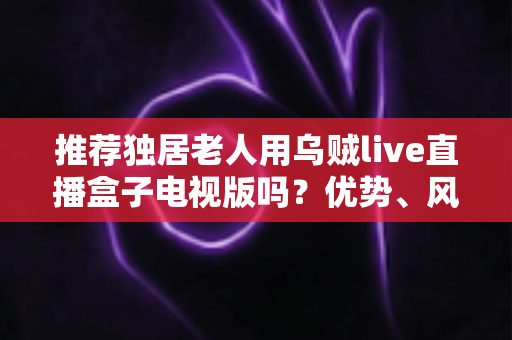 推荐独居老人用乌贼live直播盒子电视版吗？优势、风险与实用指南全解析