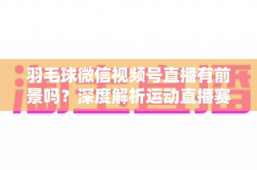 羽毛球微信视频号直播有前景吗？深度解析运动直播赛道的机会与变现路径