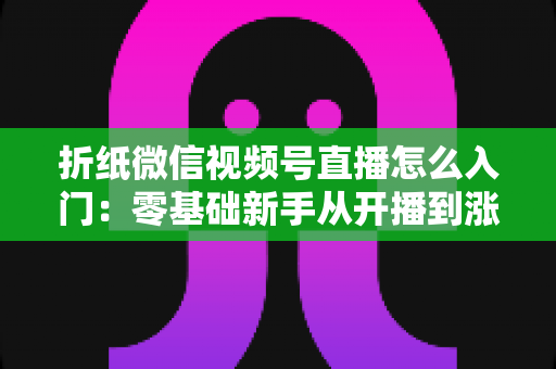 折纸微信视频号直播怎么入门：零基础新手从开播到涨粉的完整实战指南