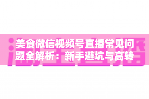 美食微信视频号直播常见问题全解析：新手避坑与高转化实战指南