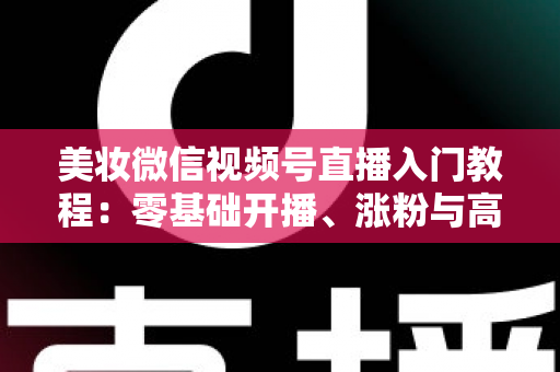 美妆微信视频号直播入门教程：零基础开播、涨粉与高转化的全流程实战指南