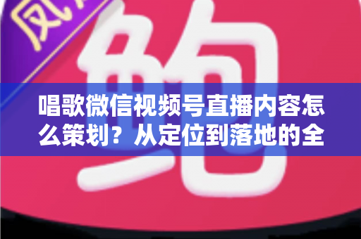 唱歌微信视频号直播内容怎么策划？从定位到落地的全流程实战指南