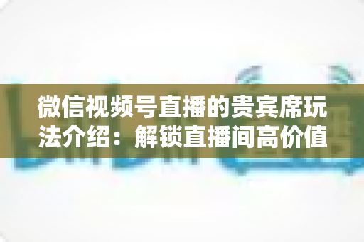 微信视频号直播的贵宾席玩法介绍：解锁直播间高价值互动的完整指南