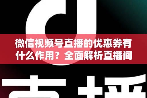 微信视频号直播的优惠券有什么作用？全面解析直播间优惠券的营销价值与实战技巧
