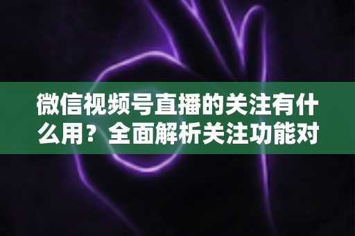 微信视频号直播的关注有什么用？全面解析关注功能对观众与主播的双向价值