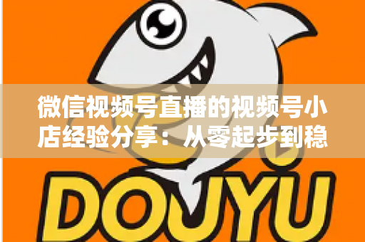 微信视频号直播的视频号小店经验分享：从零起步到稳定出单的实战全攻略