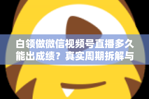 白领做微信视频号直播多久能出成绩？真实周期拆解与提速实操指南