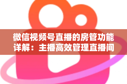 微信视频号直播的房管功能详解：主播高效管理直播间的实战运营指南