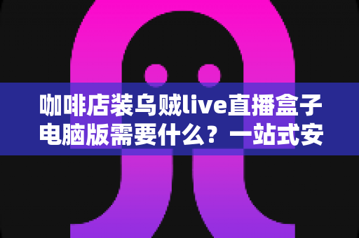 咖啡店装乌贼live直播盒子电脑版需要什么？一站式安装配置与场景搭建全攻略
