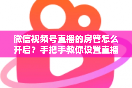 微信视频号直播的房管怎么开启？手把手教你设置直播间管理员，轻松打造高人气互动直播间