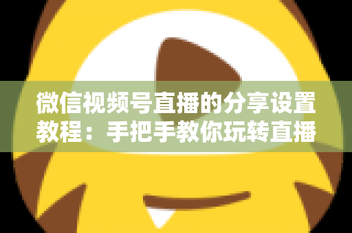微信视频号直播的分享设置教程：手把手教你玩转直播分享，快速提升直播间人气与传播效果