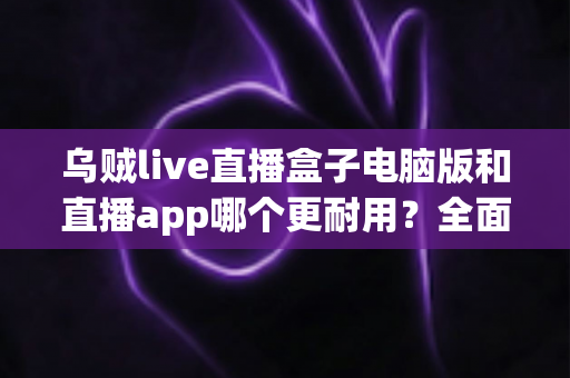乌贼live直播盒子电脑版和直播app哪个更耐用？全面对比解析与实用选择指南
