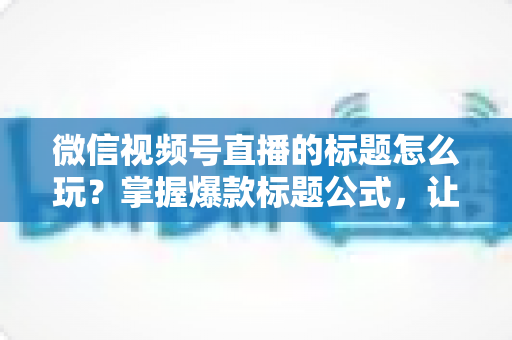 微信视频号直播的标题怎么玩？掌握爆款标题公式，让你的直播间流量翻倍的实战指南