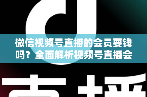 微信视频号直播的会员要钱吗？全面解析视频号直播会员收费规则、会员权益与理性消费指南