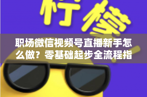 职场微信视频号直播新手怎么做？零基础起步全流程指南与实用技巧详解