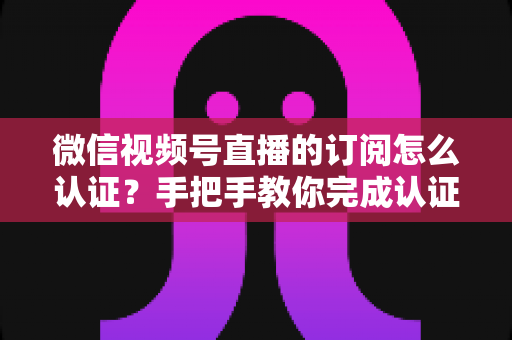 微信视频号直播的订阅怎么认证?手把手教你完成认证并解锁订阅功能全攻略 微信视频号直播的订阅怎么认证?手把手教你完成认证并解锁订阅功能全攻略