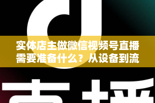 实体店主做微信视频号直播需要准备什么？从设备到流量的全流程筹备指南