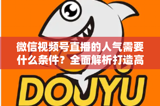微信视频号直播的人气需要什么条件？全面解析打造高人气直播间的核心要素与实用技巧