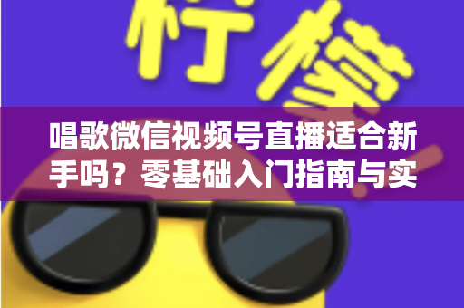 唱歌微信视频号直播适合新手吗？零基础入门指南与实战避坑全解析