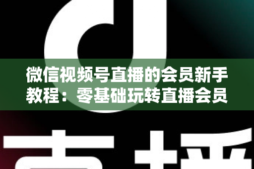 微信视频号直播的会员新手教程:零基础玩转直播会员功能的完整指南 微信视频号直播的会员新手教程:零基础玩转直播会员功能的完整指南