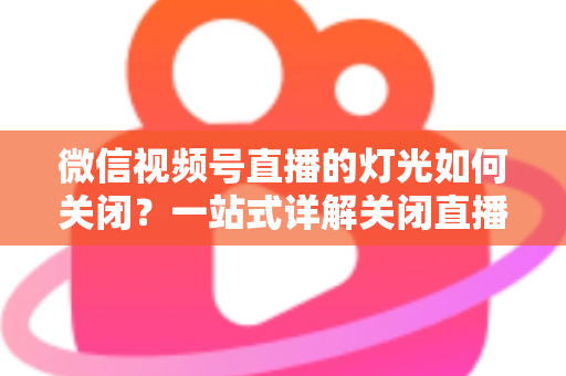 微信视频号直播的灯光如何关闭?一站式详解关闭直播灯光的操作步骤、失败排查与画质优化技巧 微信视频号直播的灯光如何关闭?一站式详解关闭直播灯光的操作步骤、失败排查与画质优化技巧