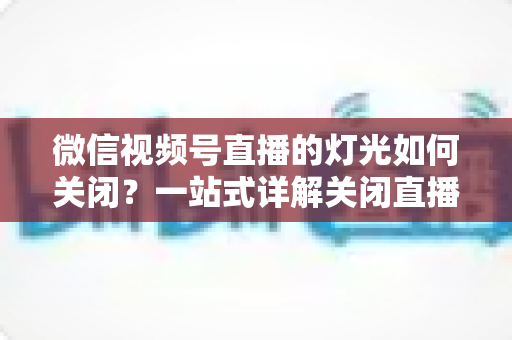微信视频号直播的灯光如何关闭?一站式详解关闭直播灯光的操作步骤、失败排查与画质优化技巧 微信视频号直播的灯光如何关闭?一站式详解关闭直播灯光的操作步骤、失败排查与画质优化技巧
