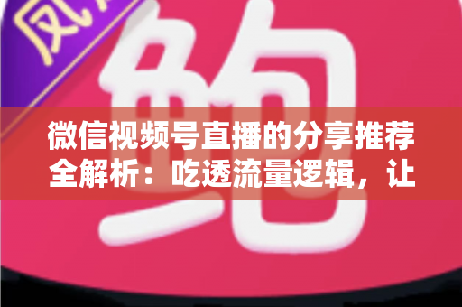 微信视频号直播的分享推荐全解析：吃透流量逻辑，让你的直播间人气倍增