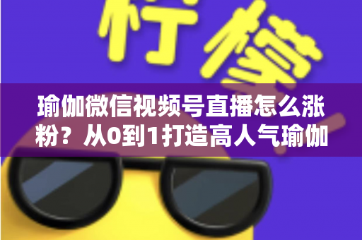 瑜伽微信视频号直播怎么涨粉？从0到1打造高人气瑜伽直播间的实战全攻略