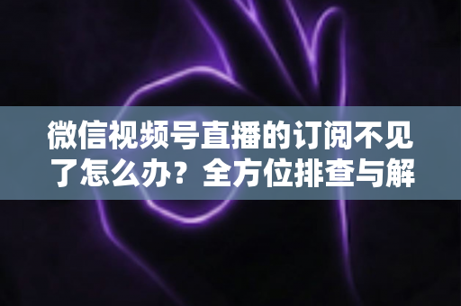 微信视频号直播的订阅不见了怎么办？全方位排查与解决方案指南