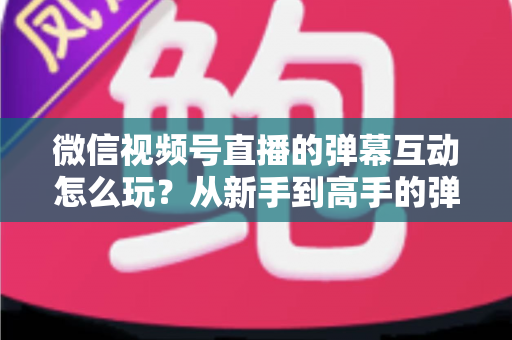 微信视频号直播的弹幕互动怎么玩?从新手到高手的弹幕运营完全指南 微信视频号直播的弹幕互动怎么玩?从新手到高手的弹幕运营完全指南