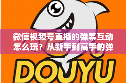 微信视频号直播的弹幕互动怎么玩？从新手到高手的弹幕运营完全指南