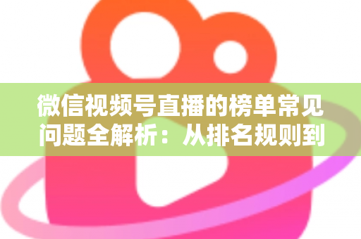 微信视频号直播的榜单常见问题全解析：从排名规则到上榜技巧的一站式实用指南