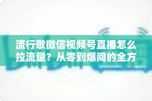 流行歌微信视频号直播怎么拉流量？从零到爆间的全方位引流实战指南