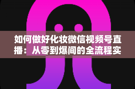 如何做好化妆微信视频号直播：从零到爆间的全流程实战指南与运营秘籍