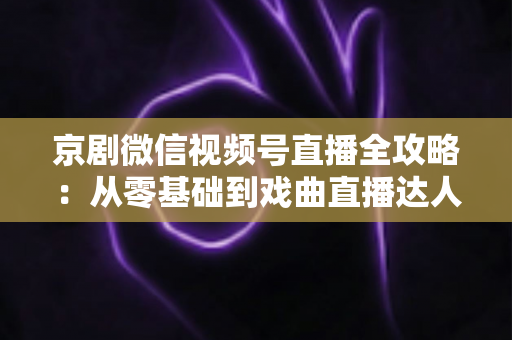 京剧微信视频号直播全攻略：从零基础到戏曲直播达人的实战指南