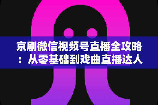 京剧微信视频号直播全攻略：从零基础到戏曲直播达人的实战指南