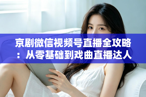 京剧微信视频号直播全攻略：从零基础到戏曲直播达人的实战指南