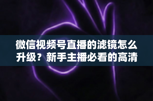 微信视频号直播的滤镜怎么升级？新手主播必看的高清美颜直播全攻略