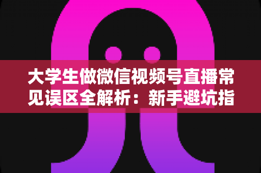 大学生做微信视频号直播常见误区全解析：新手避坑指南，帮你少走弯路快速起号
