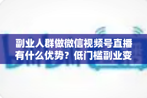 副业人群做微信视频号直播有什么优势？低门槛副业变现的7大核心红利深度解析