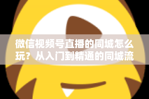微信视频号直播的同城怎么玩？从入门到精通的同城流量运营实战指南