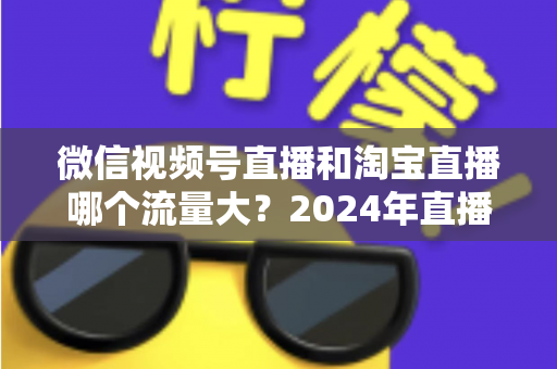 微信视频号直播和淘宝直播哪个流量大？2024年直播带货平台流量深度解析与选平台实战指南