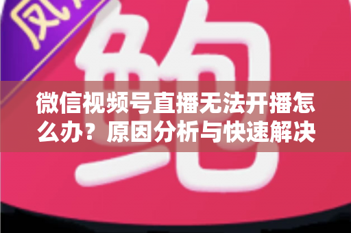 微信视频号直播无法开播怎么办？原因分析与快速解决全攻略