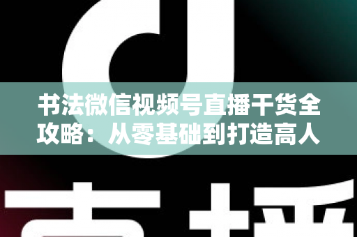 书法微信视频号直播干货全攻略：从零基础到打造高人气书法直播间的实战指南